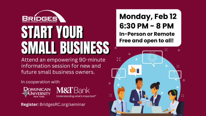 Start your small Business. Attend an empowering 90-minute information session for new and future small business owners. Free and open to all. Monday, February 12 from 6:30 PM to 8 PM. In-person or remote. In cooperation with Dominican University New York and M&T Bank. Register at BridgesRC.org/Seminar
