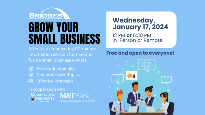 Grow your small business. Attend an empowering 90-minute information session for new and future small business owners. Real world examples, comprehensive topics, and effective strategies. Wednesday, January 17, 2024. Afternoon and evening session. In person or remote option. In cooperation with Dominican University New York and M&T Bank.